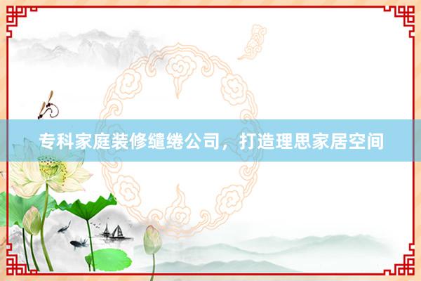 专科家庭装修缱绻公司，打造理思家居空间